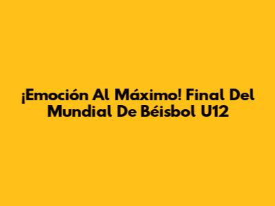 ¡Emoción Al Máximo! Final Del Mundial De Béisbol U12