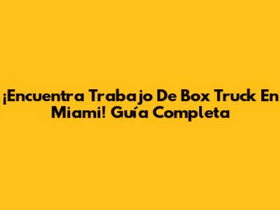 ¡Encuentra Trabajo De Box Truck En Miami! Guía Completa