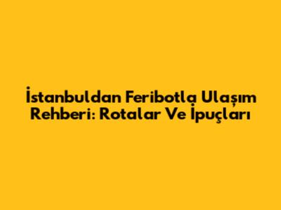 İstanbul'dan Feribotla Ulaşım Rehberi: Rotalar Ve İpuçları
