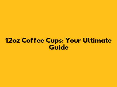 12oz Coffee Cups: Your Ultimate Guide