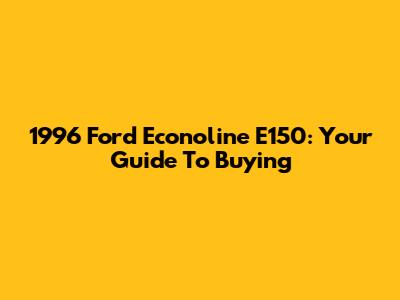 1996 Ford Econoline E150: Your Guide To Buying