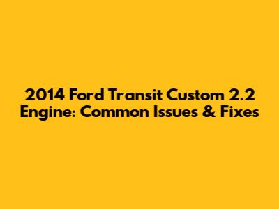 2014 Ford Transit Custom 2.2 Engine: Common Issues & Fixes