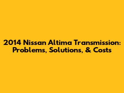 2014 Nissan Altima Transmission: Problems, Solutions, & Costs