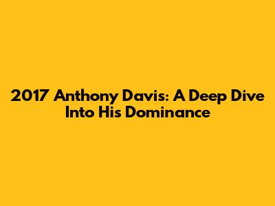 2017 Anthony Davis: A Deep Dive Into His Dominance