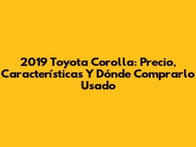 2019 Toyota Corolla: Precio, Características Y Dónde Comprarlo Usado