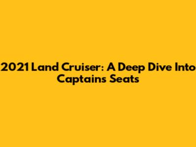 2021 Land Cruiser: A Deep Dive Into Captain's Seats