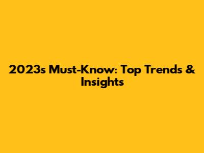 2023's Must-Know: Top Trends & Insights