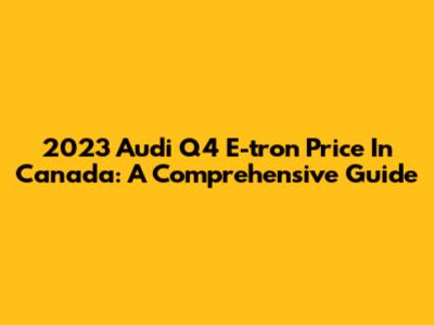 2023 Audi Q4 E-tron Price In Canada: A Comprehensive Guide