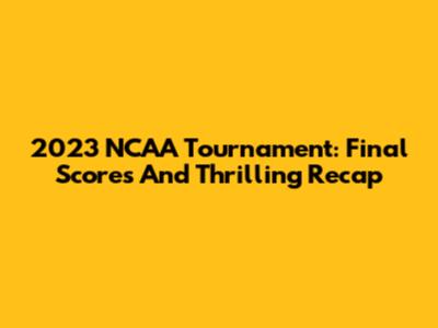 2023 NCAA Tournament: Final Scores And Thrilling Recap