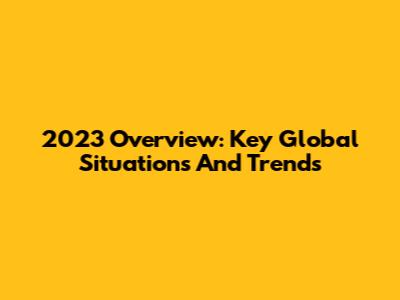 2023 Overview: Key Global Situations And Trends