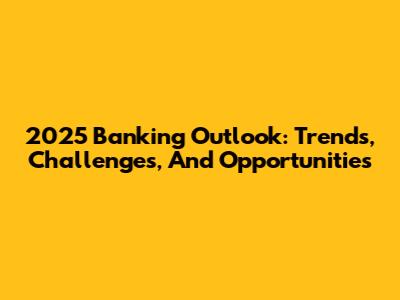 2025 Banking Outlook: Trends, Challenges, And Opportunities