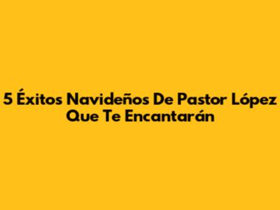 5 Éxitos Navideños De Pastor López Que Te Encantarán