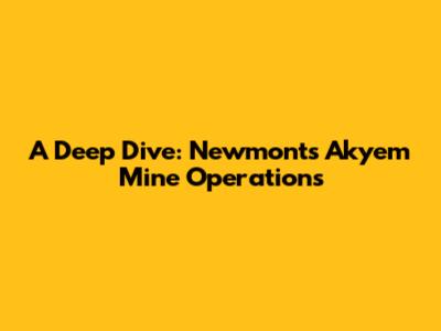 A Deep Dive: Newmont's Akyem Mine Operations