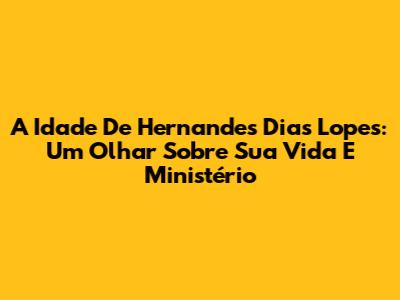 A Idade De Hernandes Dias Lopes: Um Olhar Sobre Sua Vida E Ministério