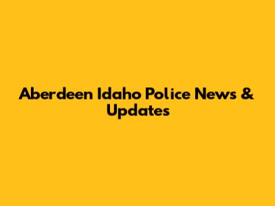 Aberdeen Idaho Police News & Updates