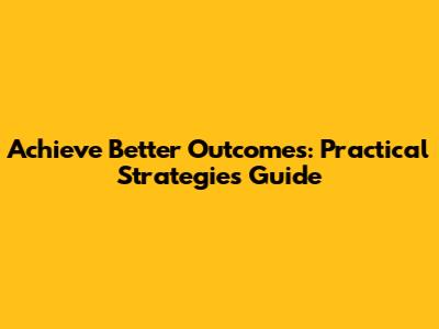 Achieve Better Outcomes: Practical Strategies Guide