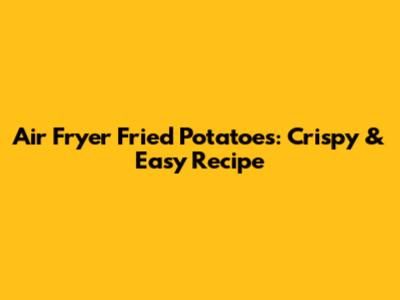 Air Fryer Fried Potatoes: Crispy & Easy Recipe