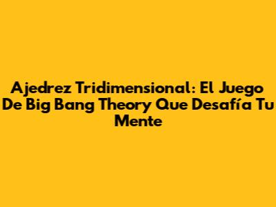 Ajedrez Tridimensional: El Juego De Big Bang Theory Que Desafía Tu Mente