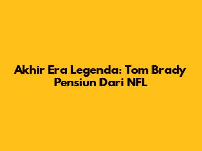 Akhir Era Legenda: Tom Brady Pensiun Dari NFL