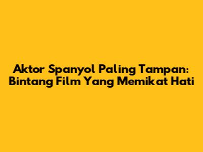 Aktor Spanyol Paling Tampan: Bintang Film Yang Memikat Hati