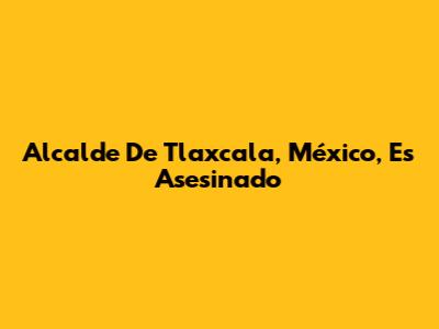 Alcalde De Tlaxcala, México, Es Asesinado