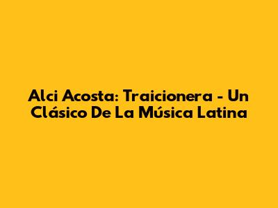 Alci Acosta: 'Traicionera' - Un Clásico De La Música Latina