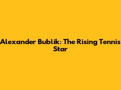 Alexander Bublik: The Rising Tennis Star