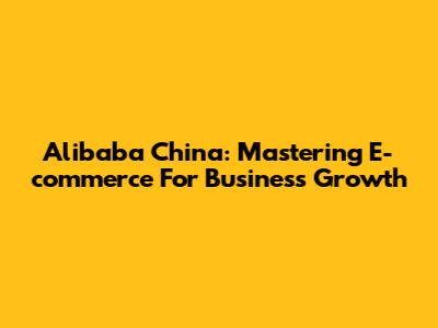Alibaba China: Mastering E-commerce For Business Growth