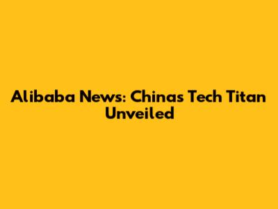 Alibaba News: China's Tech Titan Unveiled