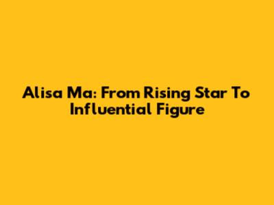 Alisa Ma: From Rising Star To Influential Figure