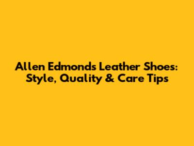 Allen Edmonds Leather Shoes: Style, Quality & Care Tips