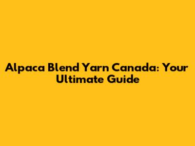 Alpaca Blend Yarn Canada: Your Ultimate Guide