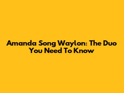 Amanda Song Waylon: The Duo You Need To Know