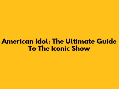 American Idol: The Ultimate Guide To The Iconic Show