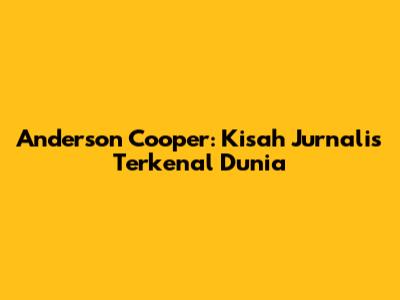 Anderson Cooper: Kisah Jurnalis Terkenal Dunia