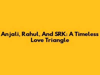 Anjali, Rahul, And SRK: A Timeless Love Triangle