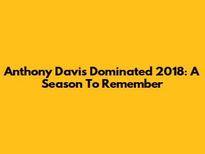 Anthony Davis Dominated 2018: A Season To Remember