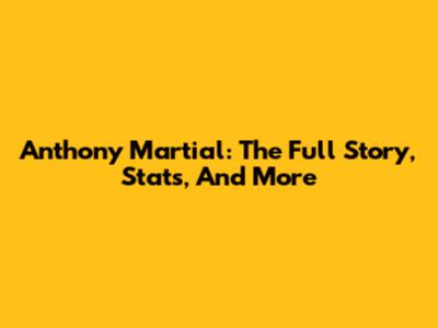 Anthony Martial: The Full Story, Stats, And More