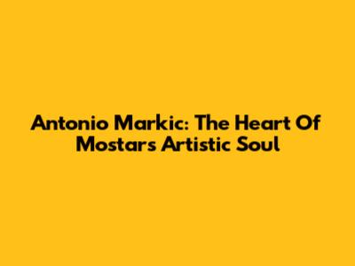 Antonio Markic: The Heart Of Mostar's Artistic Soul