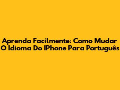 Aprenda Facilmente: Como Mudar O Idioma Do IPhone Para Português