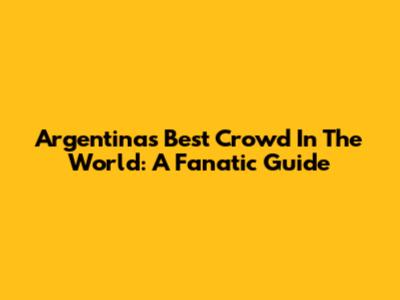 Argentina's Best Crowd In The World: A Fanatic Guide