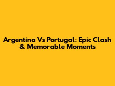 Argentina Vs Portugal: Epic Clash & Memorable Moments