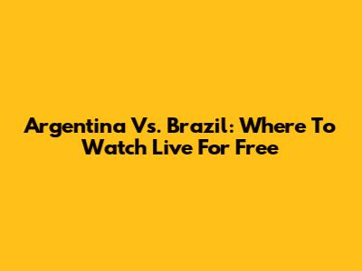 Argentina Vs. Brazil: Where To Watch Live For Free