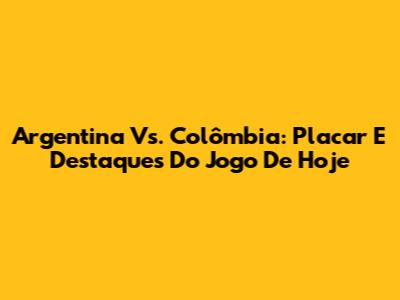 Argentina Vs. Colômbia: Placar E Destaques Do Jogo De Hoje
