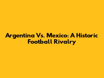 Argentina Vs. Mexico: A Historic Football Rivalry
