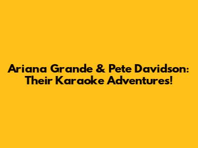 Ariana Grande & Pete Davidson: Their Karaoke Adventures!
