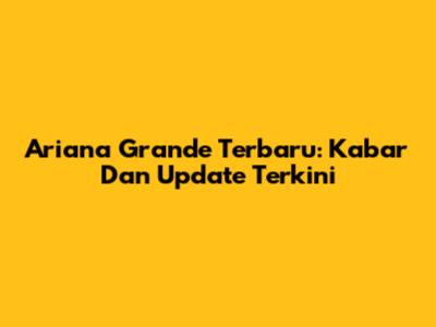 Ariana Grande Terbaru: Kabar Dan Update Terkini