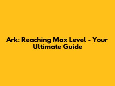 Ark: Reaching Max Level - Your Ultimate Guide