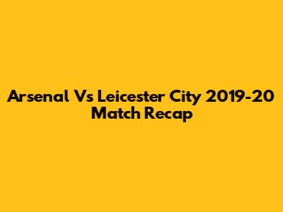Arsenal Vs Leicester City 2019-20 Match Recap