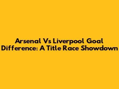 Arsenal Vs Liverpool Goal Difference: A Title Race Showdown